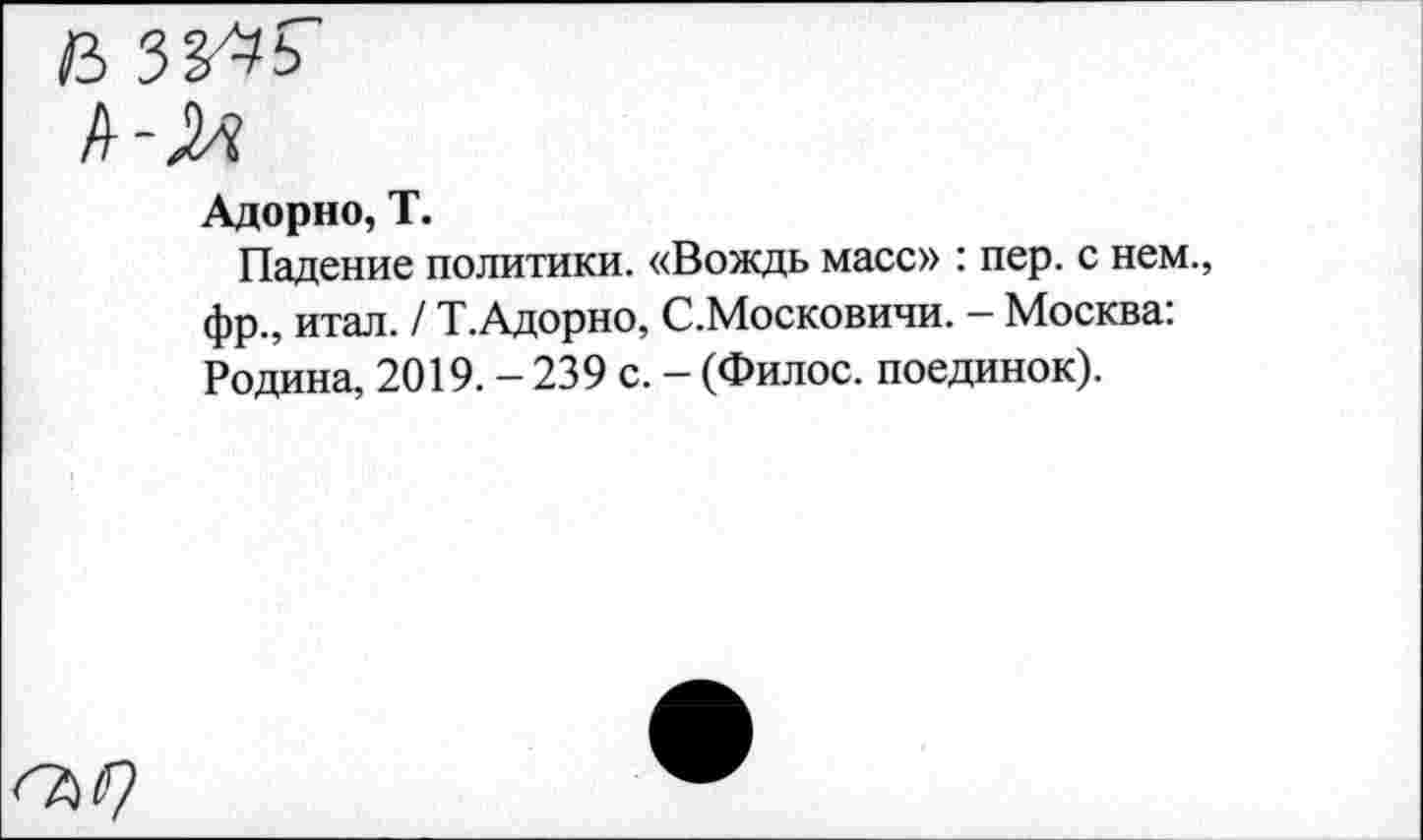 ﻿Адорно, Т.
Падение политики. «Вождь масс» : пер. с нем., фр., итал. / Т.Адорно, С.Московичи. - Москва: Родина, 2019. - 239 с. - (Филос. поединок).